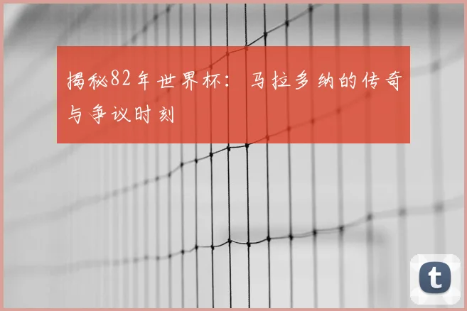 揭秘82年世界杯：马拉多纳的传奇与争议时刻